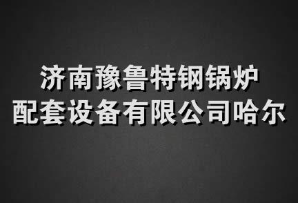 济南豫鲁特钢锅炉配套设备有限公司哈尔滨分公司