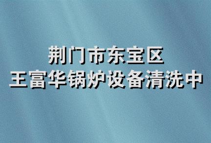 荆门市东宝区王富华锅炉设备清洗中心