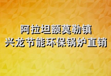 阿拉坦额莫勒镇兴龙节能环保锅炉直销处