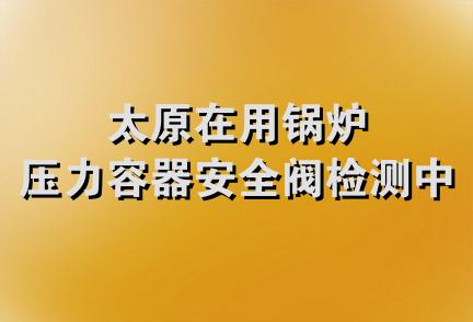 太原在用锅炉压力容器安全阀检测中心