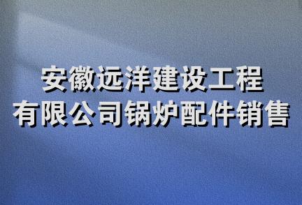 安徽远洋建设工程有限公司锅炉配件销售分公司