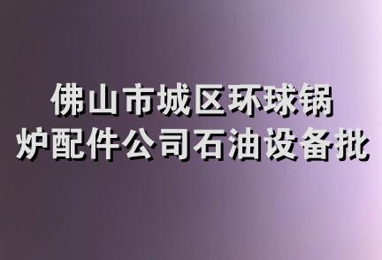 佛山市城区环球锅炉配件公司石油设备批发部